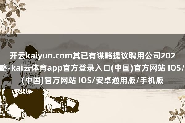 开云kaiyun.com其已有谋略提议聘用公司2025年H股奖励信赖谋略-kai云体育app官方登录入口(中国)官方网站 IOS/安卓通用版/手机版