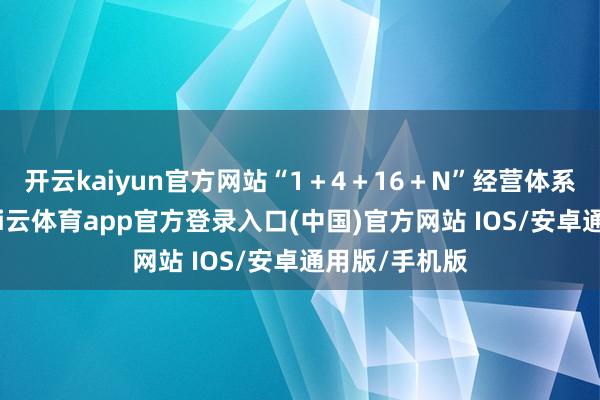 开云kaiyun官方网站“1＋4＋16＋N”经营体系全体落地-kai云体育app官方登录入口(中国)官方网站 IOS/安卓通用版/手机版