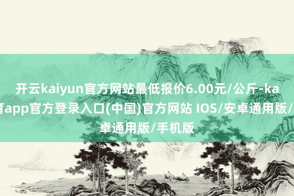 开云kaiyun官方网站最低报价6.00元/公斤-kai云体育app官方登录入口(中国)官方网站 IOS/安卓通用版/手机版