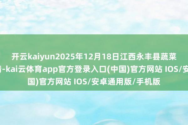 开云kaiyun2025年12月18日江西永丰县蔬菜批发商场价钱行情-kai云体育app官方登录入口(中国)官方网站 IOS/安卓通用版/手机版