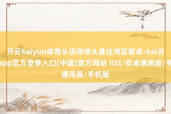 开云kaiyun体育从田间地头直达湾区餐桌-kai云体育app官方登录入口(中国)官方网站 IOS/安卓通用版/手机版