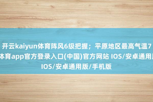 开云kaiyun体育阵风6级把握；平原地区最高气温7℃-kai云体育app官方登录入口(中国)官方网站 IOS/安卓通用版/手机版
