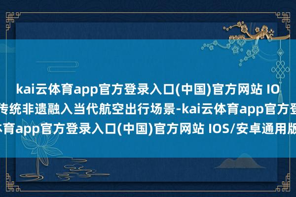 kai云体育app官方登录入口(中国)官方网站 IOS/安卓通用版/手机版将传统非遗融入当代航空出行场景-kai云体育app官方登录入口(中国)官方网站 IOS/安卓通用版/手机版