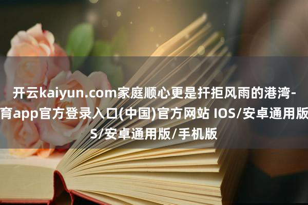 开云kaiyun.com家庭顺心更是扞拒风雨的港湾-kai云体育app官方登录入口(中国)官方网站 IOS/安卓通用版/手机版