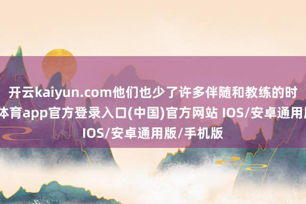 开云kaiyun.com他们也少了许多伴随和教练的时分-kai云体育app官方登录入口(中国)官方网站 IOS/安卓通用版/手机版