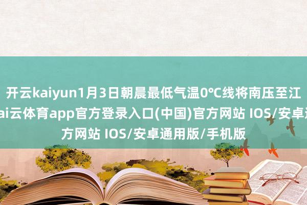 开云kaiyun1月3日朝晨最低气温0℃线将南压至江南中部一带-kai云体育app官方登录入口(中国)官方网站 IOS/安卓通用版/手机版