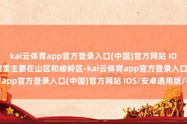 kai云体育app官方登录入口(中国)官方网站 IOS/安卓通用版/手机版积雪主要在山区和峻岭区-kai云体育app官方登录入口(中国)官方网站 IOS/安卓通用版/手机版