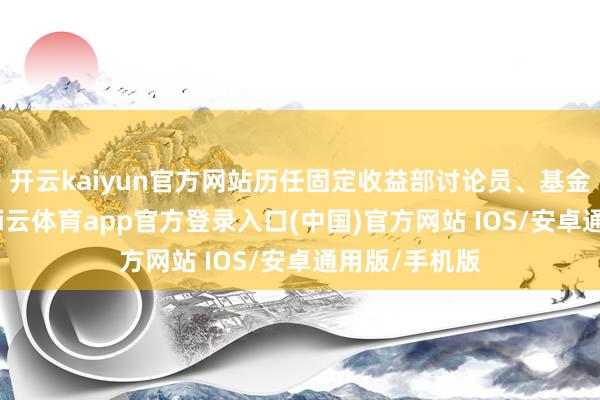 开云kaiyun官方网站历任固定收益部讨论员、基金司理助理-kai云体育app官方登录入口(中国)官方网站 IOS/安卓通用版/手机版