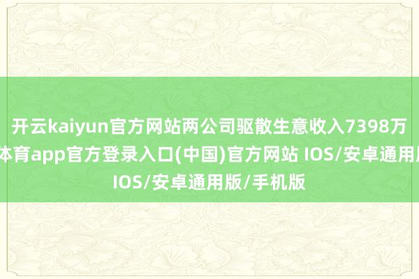 开云kaiyun官方网站两公司驱散生意收入7398万元-kai云体育app官方登录入口(中国)官方网站 IOS/安卓通用版/手机版