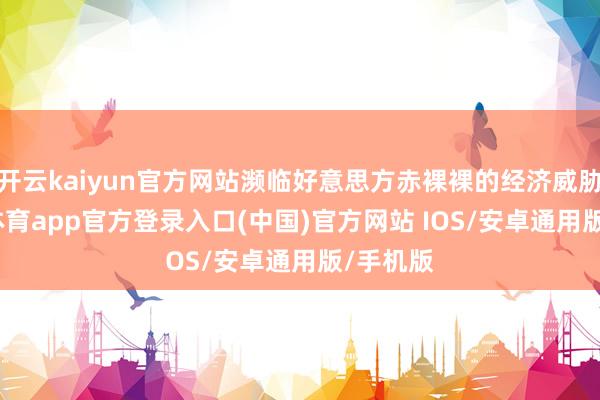 开云kaiyun官方网站濒临好意思方赤裸裸的经济威胁-kai云体育app官方登录入口(中国)官方网站 IOS/安卓通用版/手机版