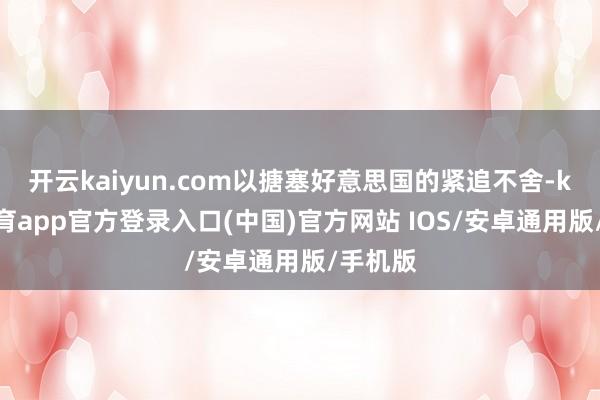 开云kaiyun.com以搪塞好意思国的紧追不舍-kai云体育app官方登录入口(中国)官方网站 IOS/安卓通用版/手机版